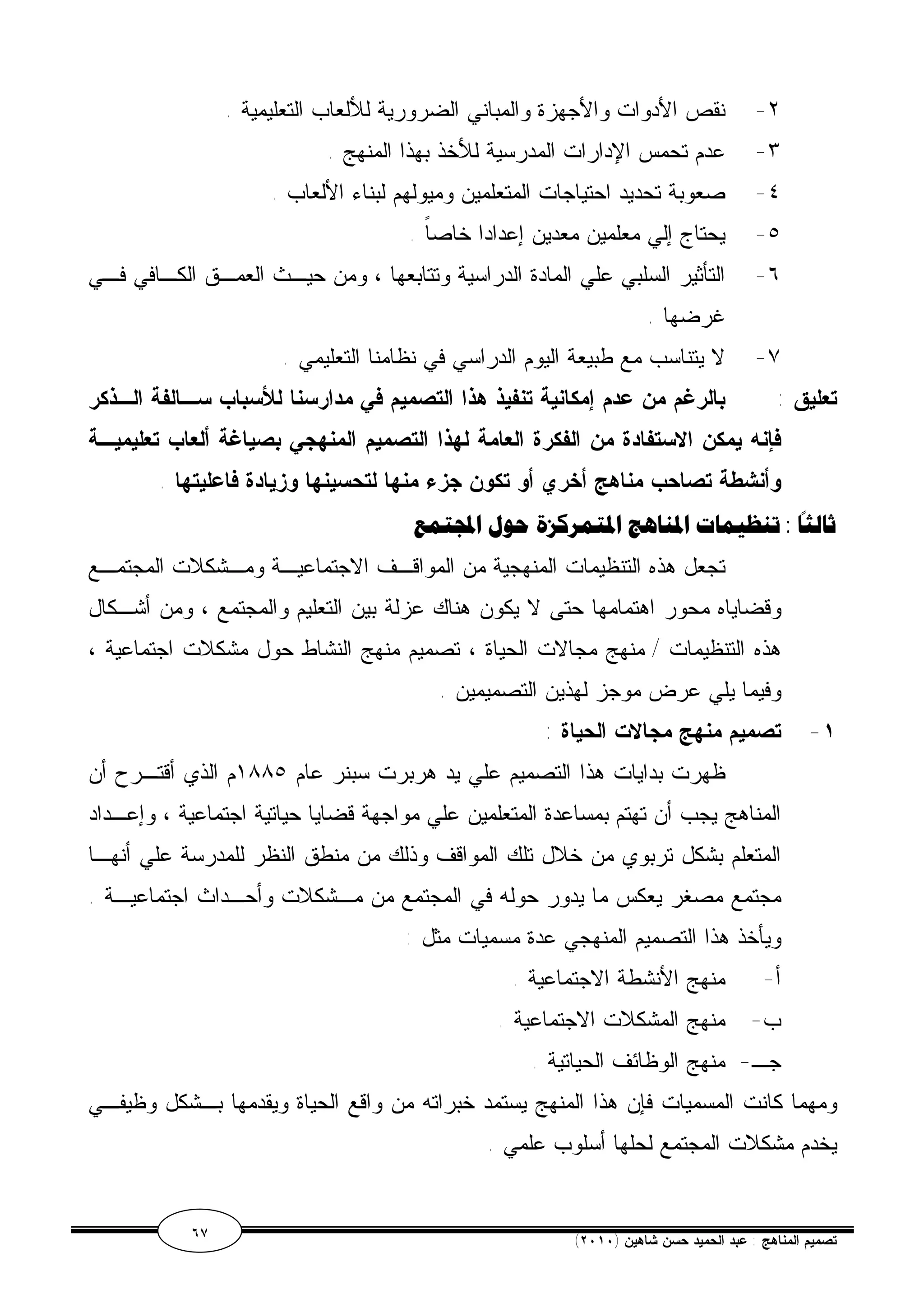 ٢- نقص الأدوات والأجهزة والمباني الضرورية للألعاب التعليمية . 
٣- عدم تحمس الإدارات المدرسية للأخذ بهذا المنهج . 
٤- صعوبة تحديد احتياجات المتعلمين وميولهم لبناء الألعاب . 
٥- يحتاج إلي معلمين معدين إعدادا خاصاً . 
٦- التأثير السلبي علي المادة الدراسية وتتابعها ، ومن حيـث العمـق الكـافي فـي 
غرضها . 
٧- لا يتناسب مع طبيعة اليوم الدراسي في نظامنا التعليمي . 
تعليق : بالرغم من عدم إمكانية تنفيذ هذا التصميم في مدارسنا للأسباب سـالفة الـذكر 
فإنه يمكن الاستفادة من الفكرة العامة لهذا التصميم المنهجي بصياغة ألعاب تعليميـة 
وأنشطة تصاحب مناهج أخري أو تكون جزء منها لتحسينها وزيادة فاعليتها . 
تمع  ثالثًا : تنظيمات المناهج المتمركزة حول ا 
تجعل هذه التنظيمات المنهجية من المواقـف الاجتماعيـة ومـشكلات المجتمـع 
وقضاياه محور اهتمامها حتى لا يكون هناك عزلة بين التعليم والمجتمع ، ومن أشـكال 
هذه التنظيمات / منهج مجالات الحياة ، تصميم منهج النشاط حول مشكلات اجتماعية ، 
وفيما يلي عرض موجز لهذين التصميمين . 
١- تصميم منهج مجالات الحياة : 
ظهرت بدايات هذا التصميم علي يد هربرت سبنر عام ١٨٨٥ م الذي أقتـرح أن 
المناهج يجب أن تهتم بمساعدة المتعلمين علي مواجهة قضايا حياتية اجتماعية ، وإعـداد 
المتعلم بشكل تربوي من خلال تلك المواقف وذلك من منطق النظر للمدرسة علي أنهـا 
مجتمع مصغر يعكس ما يدور حوله في المجتمع من مـشكلات وأحـداث اجتماعيـة . 
ويأخذ هذا التصميم المنهجي عدة مسميات مثل : 
أ- منهج الأنشطة الاجتماعية . 
ب- منهج المشكلات الاجتماعية . 
جـ- منهج الوظائف الحياتية . 
ومهما كانت المسميات فإن هذا المنهج يستمد خبراته من واقع الحياة ويقدمها بـشكل وظيفـي 
يخدم مشكلات المجتمع لحلها أسلوب علمي . 
٦٧ ( تصميم المناهج : عبد الحميد حسن شاهين ( ٢٠١٠ 
 