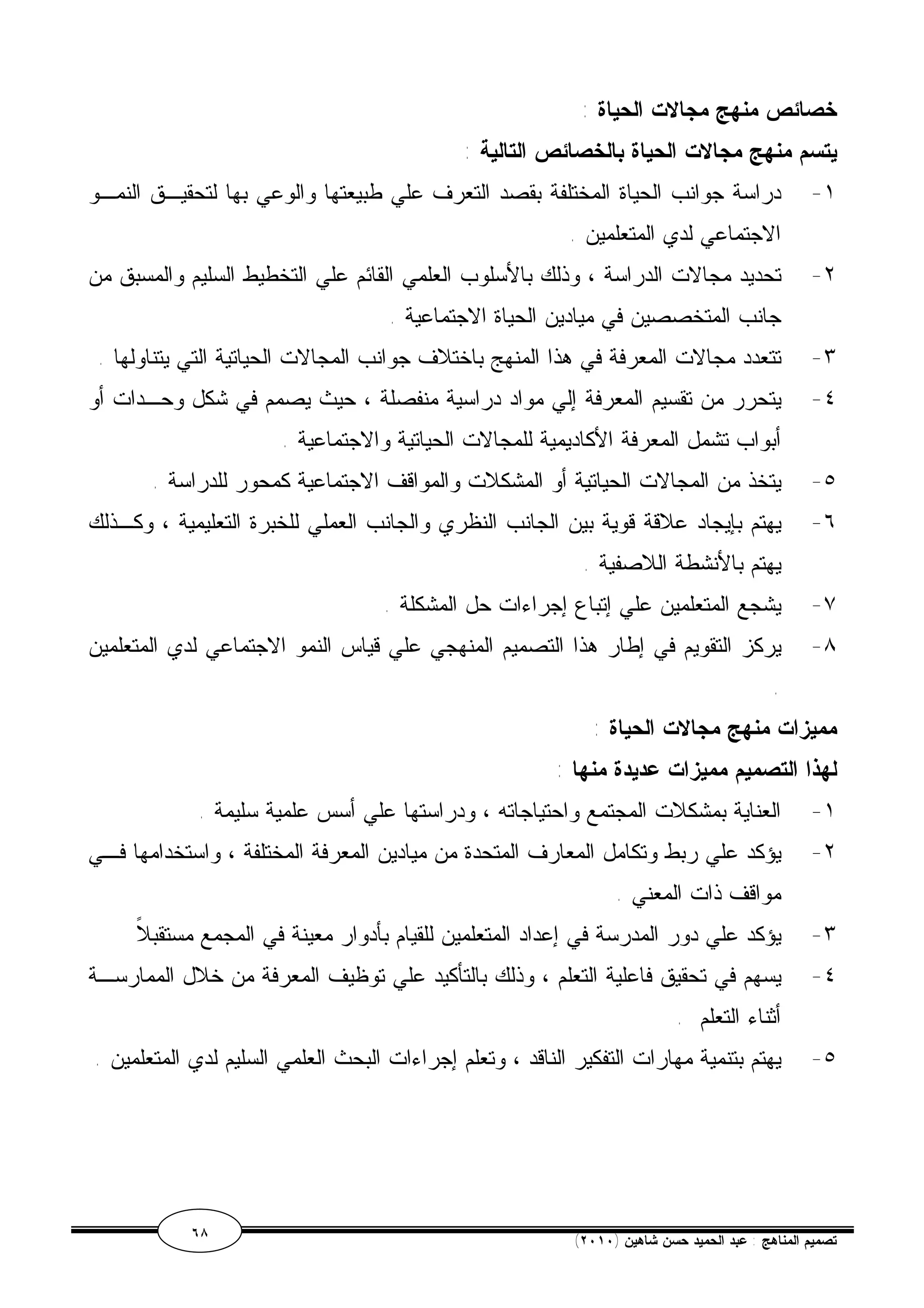 خصائص منهج مجالات الحياة : 
يتسم منهج مجالات الحياة بالخصائص التالية : 
١- دراسة جوانب الحياة المختلفة بقصد التعرف علي طبيعتها والوعي بها لتحقيـق النمـو 
الاجتماعي لدي المتعلمين . 
٢- تحديد مجالات الدراسة ، وذلك بالأسلوب العلمي القائم علي التخطيط السليم والمسبق من 
جانب المتخصصين في ميادين الحياة الاجتماعية . 
٣- تتعدد مجالات المعرفة في هذا المنهج باختلاف جوانب المجالات الحياتية التي يتناولها . 
٤- يتحرر من تقسيم المعرفة إلي مواد دراسية منفصلة ، حيث يصمم في شكل وحـدات أو 
أبواب تشمل المعرفة الأكاديمية للمجالات الحياتية والاجتماعية . 
٥- يتخذ من المجالات الحياتية أو المشكلات والمواقف الاجتماعية كمحور للدراسة . 
٦- يهتم بإيجاد علاقة قوية بين الجانب النظري والجانب العملي للخبرة التعليمية ، وكـذلك 
يهتم بالأنشطة اللاصفية . 
٧- يشجع المتعلمين علي إتباع إجراءات حل المشكلة . 
٨- يركز التقويم في إطار هذا التصميم المنهجي علي قياس النمو الاجتماعي لدي المتعلمين 
. 
مميزات منهج مجالات الحياة : 
لهذا التصميم مميزات عديدة منها : 
١- العناية بمشكلات المجتمع واحتياجاته ، ودراستها علي أسس علمية سليمة . 
٢- يؤكد علي ربط وتكامل المعارف المتحدة من ميادين المعرفة المختلفة ، واستخدامها فـي 
مواقف ذات المعني . 
٣- يؤكد علي دور المدرسة في إعداد المتعلمين للقيام بأدوار معينة في المجمع مستقبلاً 
٤- يسهم في تحقيق فاعلية التعلم ، وذلك بالتأكيد علي توظيف المعرفة من خلال الممارسـة 
أثناء التعلم . 
٥- يهتم بتنمية مهارات التفكير الناقد ، وتعلم إجراءات البحث العلمي السليم لدي المتعلمين . 
٦٨ ( تصميم المناهج : عبد الحميد حسن شاهين ( ٢٠١٠ 
 