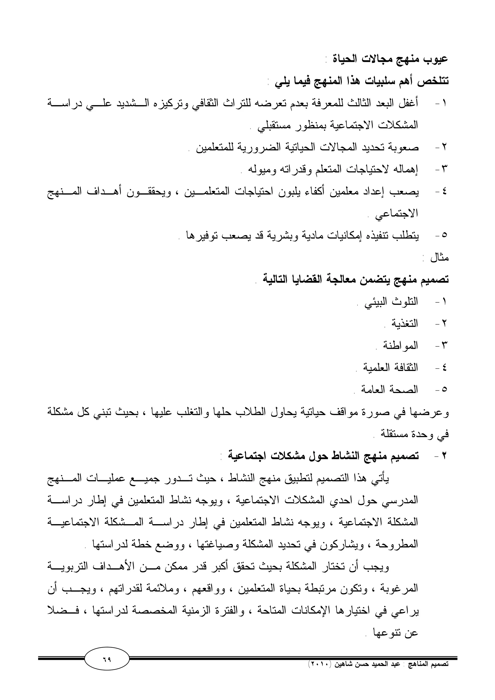 عيوب منهج مجالات الحياة : 
تتلخص أهم سلبيات هذا المنهج فيما يلي : 
١- أغفل البعد الثالث للمعرفة بعدم تعرضه للتراث الثقافي وتركيزه الـشديد علـي دراسـة 
المشكلات الاجتماعية بمنظور مستقبلي . 
٢- صعوبة تحديد المجالات الحياتية الضرورية للمتعلمين . 
٣- إهماله لاحتياجات المتعلم وقدراته وميوله . 
٤- يصعب إعداد معلمين أكفاء يلبون احتياجات المتعلمـين ، ويحققـون أهـداف المـنهج 
الاجتماعي . 
٥- يتطلب تنفيذه إمكانيات مادية وبشرية قد يصعب توفيرها . 
مثال : 
تصميم منهج يتضمن معالجة القضايا التالية . 
١- التلوث البيئي . 
٢- التغذية . 
٣- المواطنة . 
٤- الثقافة العلمية . 
٥- الصحة العامة . 
وعرضها في صورة مواقف حياتية يحاول الطلاب حلها والتغلب عليها ، بحيث تبني كل مشكلة 
في وحدة مستقلة . 
٢- تصميم منهج النشاط حول مشكلات اجتماعية : 
يأتي هذا التصميم لتطبيق منهج النشاط ، حيث تـدور جميـع عمليـات المـنهج 
المدرسي حول احدي المشكلات الاجتماعية ، ويوجه نشاط المتعلمين في إطار دراسـة 
المشكلة الاجتماعية ، ويوجه نشاط المتعلمين في إطار دراسـة المـشكلة الاجتماعيـة 
المطروحة ، ويشاركون في تحديد المشكلة وصياغتها ، ووضع خطة لدراستها . 
ويجب أن تختار المشكلة بحيث تحقق أكبر قدر ممكن مـن الأهـداف التربويـة 
المرغوبة ، وتكون مرتبطة بحياة المتعلمين ، وواقعهم ، وملائمة لقدراتهم ، ويجـب أن 
يراعي في اختيارها الإمكانات المتاحة ، والفترة الزمنية المخصصة لدراستها ، فـضلا 
عن تنوعها . 
٦٩ ( تصميم المناهج : عبد الحميد حسن شاهين ( ٢٠١٠ 
 