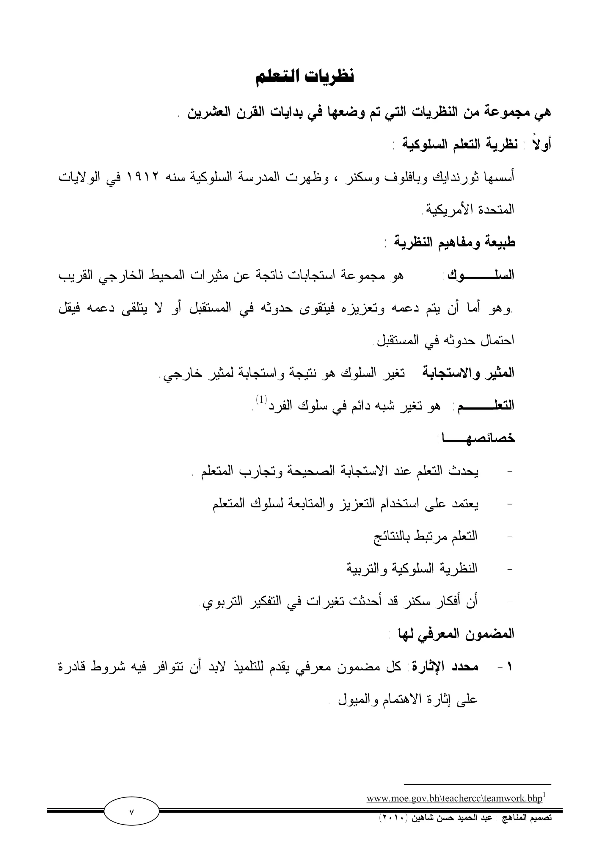نظريات التعلم 
هي مجموعة من النظريات التي تم وضعها في بدايات القرن العشرين . 
أولاً : نظرية التعلم السلوكية : 
أسسها ثورندايك وبافلوف وسكنر ، وظهرت المدرسة السلوكية سنه ١٩١٢ في الولايات 
المتحدة الأمريكية. 
طبيعة ومفاهيم النظرية : 
السلـــوك: هو مجموعة استجابات ناتجة عن مثيرات المحيط الخارجي القريب 
.وهو أما أن يتم دعمه وتعزيزه فيتقوى حدوثه في المستقبل أو لا يتلقى دعمه فيقل 
احتمال حدوثه في المستقبل. 
المثير والاستجابة تغير السلوك هو نتيجة واستجابة لمثير خارجي. 
.( التعلـــم: هو تغير شبه دائم في سلوك الفرد( 1 
خصائصهــا: 
- يحدث التعلم عند الاستجابة الصحيحة وتجارب المتعلم . 
- يعتمد على استخدام التعزيز والمتابعة لسلوك المتعلم 
- التعلم مرتبط بالنتائج 
- النظرية السلوكية والتربية 
- أن أفكار سكنر قد أحدثت تغيرات في التفكير التربوي. 
المضمون المعرفي لها : 
١- محدد الإثارة: كل مضمون معرفي يقدم للتلميذ لابد أن تتوافر فيه شروط قادرة 
على إثارة الاهتمام والميول . 
www.moe.gov.bhteacherccteamwork.bhp1 
٧ ( تصميم المناهج : عبد الحميد حسن شاهين ( ٢٠١٠ 
 