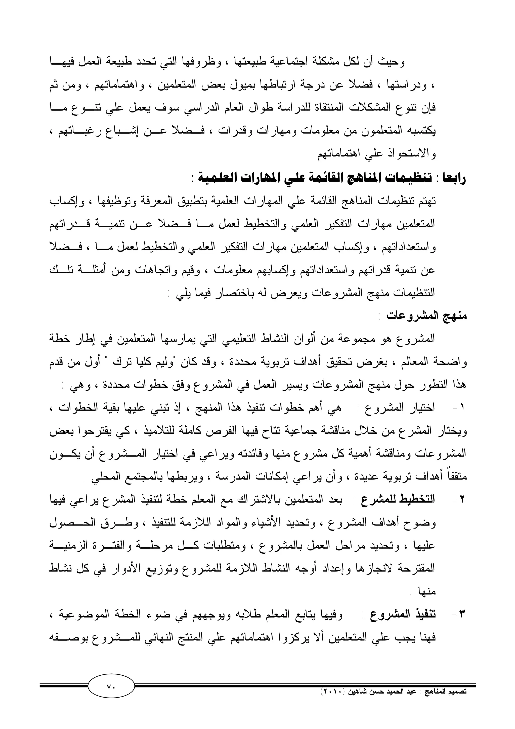 وحيث أن لكل مشكلة اجتماعية طبيعتها ، وظروفها التي تحدد طبيعة العمل فيهـا 
، ودراستها ، فضلا عن درجة ارتباطها بميول بعض المتعلمين ، واهتماماتهم ، ومن ثم 
فإن تنوع المشكلات المنتقاة للدراسة طوال العام الدراسي سوف يعمل علي تنـوع مـا 
يكتسبه المتعلمون من معلومات ومهارات وقدرات ، فـضلا عـن إشـباع رغبـاتهم ، 
والاستحواذ علي اهتماماتهم 
رابعا : تنظيمات المناهج القائمة علي المهارات العلمية : 
تهتم تنظيمات المناهج القائمة علي المهارات العلمية بتطبيق المعرفة وتوظيفها ، وإكساب 
المتعلمين مهارات التفكير العلمي والتخطيط لعمل مـا فـضلا عـن تنميـة قـدراتهم 
واستعداداتهم ، وإكساب المتعلمين مهارات التفكير العلمي والتخطيط لعمل مـا ، فـضلا 
عن تنمية قدراتهم واستعداداتهم وإكسابهم معلومات ، وقيم واتجاهات ومن أمثلـة تلـك 
التنظيمات منهج المشروعات ويعرض له باختصار فيما يلي : 
منهج المشروعات : 
المشروع هو مجموعة من ألوان النشاط التعليمي التي يمارسها المتعلمين في إطار خطة 
واضحة المعالم ، بغرض تحقيق أهداف تربوية محددة ، وقد كان "وليم كليا ترك " أول من قدم 
هذا التطور حول منهج المشروعات ويسير العمل في المشروع وفق خطوات محددة ، وهي : 
١- اختيار المشروع : هي أهم خطوات تنفيذ هذا المنهج ، إذ تبني عليها بقية الخطوات ، 
ويختار المشرع من خلال مناقشة جماعية تتاح فيها الفرص كاملة للتلاميذ ، كي يقترحوا بعض 
المشروعات ومناقشة أهمية كل مشروع منها وفائدته ويراعي في اختيار المـشروع أن يكـون 
متقفاً أهداف تربوية عديدة ، وأن يراعي إمكانات المدرسة ، ويربطها بالمجتمع المحلي . 
٢- التخطيط للمشرع : بعد المتعلمين بالاشتراك مع المعلم خطة لتنفيذ المشرع يراعي فيها 
وضوح أهداف المشروع ، وتحديد الأشياء والمواد اللازمة للتنفيذ ، وطـرق الحـصول 
عليها ، وتحديد مراحل العمل بالمشروع ، ومتطلبات كـل مرحلـة والفتـرة الزمنيـة 
المقترحة لانجازها وإعداد أوجه النشاط اللازمة للمشروع وتوزيع الأدوار في كل نشاط 
منها . 
٣- تنفيذ المشروع : وفيها يتابع المعلم طلابه ويوجههم في ضوء الخطة الموضوعية ، 
فهنا يجب علي المتعلمين ألا يركزوا اهتماماتهم علي المنتج النهائي للمـشروع بوصـفه 
٧٠ ( تصميم المناهج : عبد الحميد حسن شاهين ( ٢٠١٠ 
 