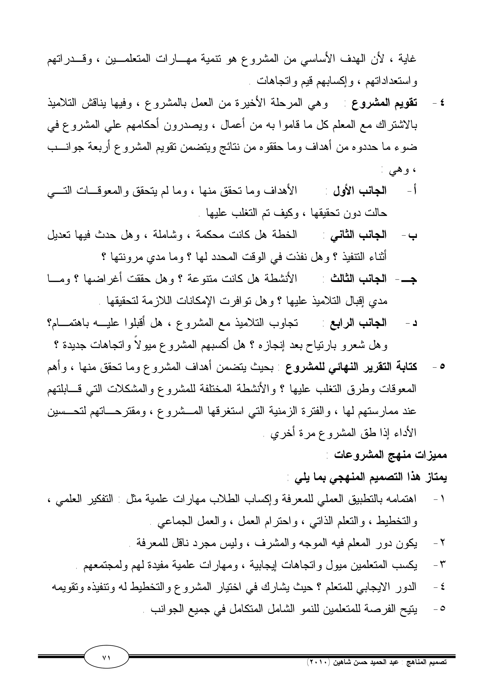 غاية ، لأن الهدف الأساسي من المشروع هو تنمية مهـارات المتعلمـين ، وقـدراتهم 
واستعداداتهم ، وإكسابهم قيم واتجاهات . 
٤- تقويم المشروع : وهي المرحلة الأخيرة من العمل بالمشروع ، وفيها يناقش التلاميذ 
بالاشتراك مع المعلم كل ما قاموا به من أعمال ، ويصدرون أحكامهم علي المشروع في 
ضوء ما حددوه من أهداف وما حققوه من نتائج ويتضمن تقويم المشروع أربعة جوانـب 
، وهي : 
أ- الجانب الأول : الأهداف وما تحقق منها ، وما لم يتحقق والمعوقـات التـي 
حالت دون تحقيقها ، وكيف تم التغلب عليها . 
ب- الجانب الثاني : الخطة هل كانت محكمة ، وشاملة ، وهل حدث فيها تعديل 
أثناء التنفيذ ؟ وهل نفذت في الوقت المحدد لها ؟ وما مدي مرونتها ؟ 
جـ- الجانب الثالث : الأنشطة هل كانت متنوعة ؟ وهل حققت أغراضها ؟ ومـا 
مدي إقبال التلاميذ عليها ؟ وهل توافرت الإمكانات اللازمة لتحقيقها . 
د- الجانب الرابع : تجاوب التلاميذ مع المشروع ، هل أقبلوا عليـه باهتمـام؟ 
وهل شعرو بارتياح بعد إنجازه ؟ هل أكسبهم المشروع ميولاً واتجاهات جديدة ؟ 
٥- كتابة التقرير النهائي للمشروع : بحيث يتضمن أهداف المشروع وما تحقق منها ، وأهم 
المعوقات وطرق التغلب عليها ؟ والأنشطة المختلفة للمشروع والمشكلات التي قـابلتهم 
عند ممارستهم لها ، والفترة الزمنية التي استغرقها المـشروع ، ومقترحـاتهم لتحـسين 
الأداء إذا طق المشروع مرة أخري . 
مميزات منهج المشروعات : 
يمتاز هذا التصميم المنهجي بما يلي : 
١- اهتمامه بالتطبيق العملي للمعرفة وإكساب الطلاب مهارات علمية مثل : التفكير العلمي ، 
والتخطيط ، والتعلم الذاتي ، واحترام العمل ، والعمل الجماعي . 
٢- يكون دور المعلم فيه الموجه والمشرف ، وليس مجرد ناقل للمعرفة . 
٣- يكسب المتعلمين ميول واتجاهات إيجابية ، ومهارات علمية مفيدة لهم ولمجتمعهم . 
٤- الدور الايجابي للمتعلم ؟ حيث يشارك في اختيار المشروع والتخطيط له وتنفيذه وتقويمه 
٥- يتيح الفرصة للمتعلمين للنمو الشامل المتكامل في جميع الجوانب . 
٧١ ( تصميم المناهج : عبد الحميد حسن شاهين ( ٢٠١٠ 
 