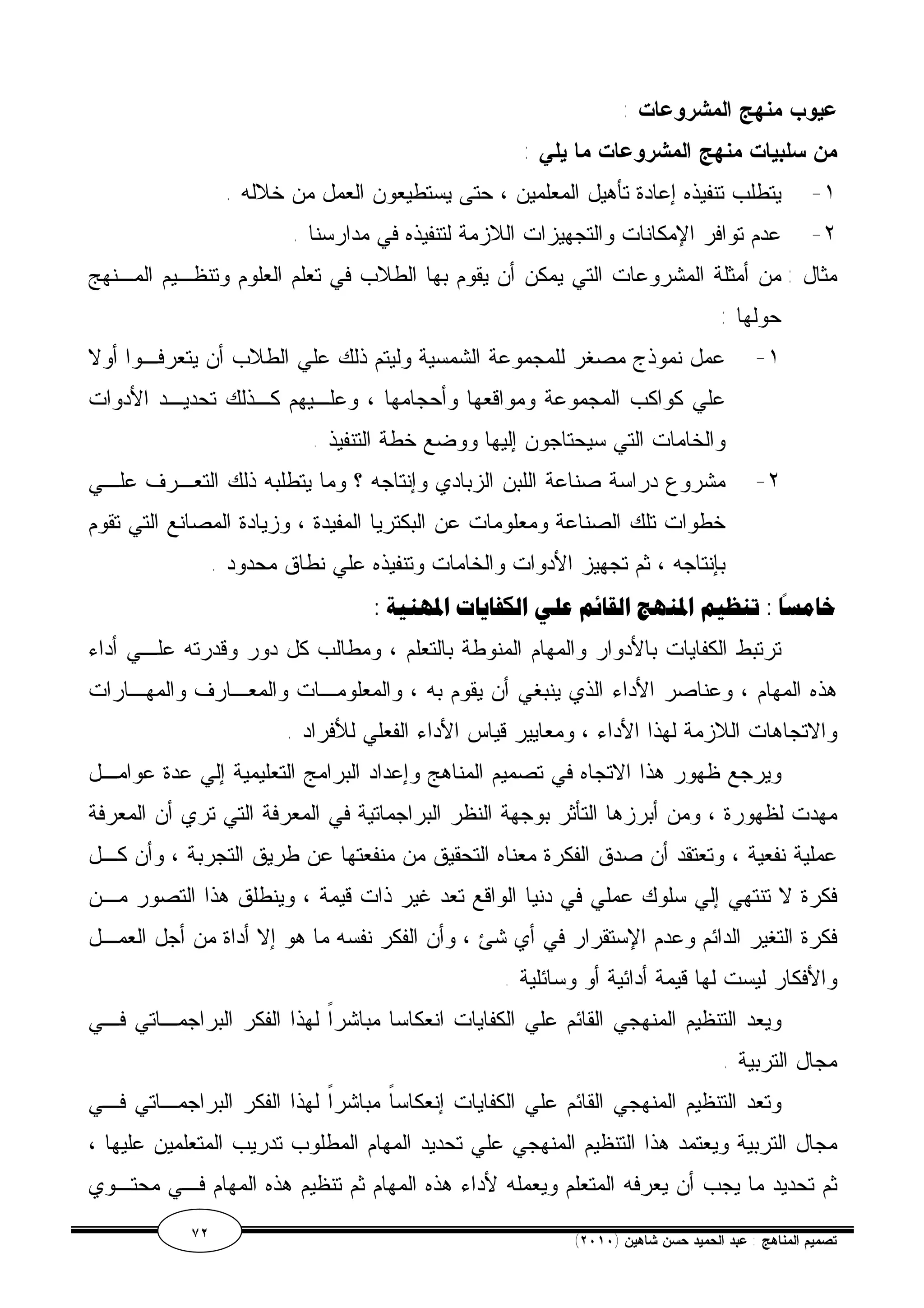 عيوب منهج المشروعات : 
من سلبيات منهج المشروعات ما يلي : 
١- يتطلب تنفيذه إعادة تأهيل المعلمين ، حتى يستطيعون العمل من خلاله . 
٢- عدم توافر الإمكانات والتجهيزات اللازمة لتنفيذه في مدارسنا . 
مثال : من أمثلة المشروعات التي يمكن أن يقوم بها الطلاب في تعلم العلوم وتنظـيم المـنهج 
حولها : 
١- عمل نموذج مصغر للمجموعة الشمسية وليتم ذلك علي الطلاب أن يتعرفـوا أولا 
علي كواكب المجموعة ومواقعها وأحجامها ، وعلـيهم كـذلك تحديـد الأدوات 
والخامات التي سيحتاجون إليها ووضع خطة التنفيذ . 
٢- مشروع دراسة صناعة اللبن الزبادي وإنتاجه ؟ وما يتطلبه ذلك التعـرف علـي 
خطوات تلك الصناعة ومعلومات عن البكتريا المفيدة ، وزيادة المصانع التي تقوم 
بإنتاجه ، ثم تجهيز الأدوات والخامات وتنفيذه علي نطاق محدود . 
خامسًا : تنظيم المنهج القائم علي الكفايات المهنية : 
ترتبط الكفايات بالأدوار والمهام المنوطة بالتعلم ، ومطالب كل دور وقدرته علـي أداء 
هذه المهام ، وعناصر الأداء الذي ينبغي أن يقوم به ، والمعلومـات والمعـارف والمهـارات 
والاتجاهات اللازمة لهذا الأداء ، ومعايير قياس الأداء الفعلي للأفراد . 
ويرجع ظهور هذا الاتجاه في تصميم المناهج وإعداد البرامج التعليمية إلي عدة عوامـل 
مهدت لظهورة ، ومن أبرزها التأثر بوجهة النظر البراجماتية في المعرفة التي تري أن المعرفة 
عملية نفعية ، وتعتقد أن صدق الفكرة معناه التحقيق من منفعتها عن طريق التجربة ، وأن كـل 
فكرة لا تنتهي إلي سلوك عملي في دنيا الواقع تعد غير ذات قيمة ، وينطلق هذا التصور مـن 
فكرة التغير الدائم وعدم الإستقرار في أي شئ ، وأن الفكر نفسه ما هو إلا أداة من أجل العمـل 
والأفكار ليست لها قيمة أدائية أو وسائلية . 
ويعد التنظيم المنهجي القائم علي الكفايات انعكاسا مباشراً لهذا الفكر البراجمـاتي فـي 
مجال التربية . 
وتعد التنظيم المنهجي القائم علي الكفايات إنعكاساً مباشراً لهذا الفكر البراجمـاتي فـي 
مجال التربية ويعتمد هذا التنظيم المنهجي علي تحديد المهام المطلوب تدريب المتعلمين عليها ، 
ثم تحديد ما يجب أن يعرفه المتعلم ويعمله لأداء هذه المهام ثم تنظيم هذه المهام فـي محتـوي 
٧٢ ( تصميم المناهج : عبد الحميد حسن شاهين ( ٢٠١٠ 
 