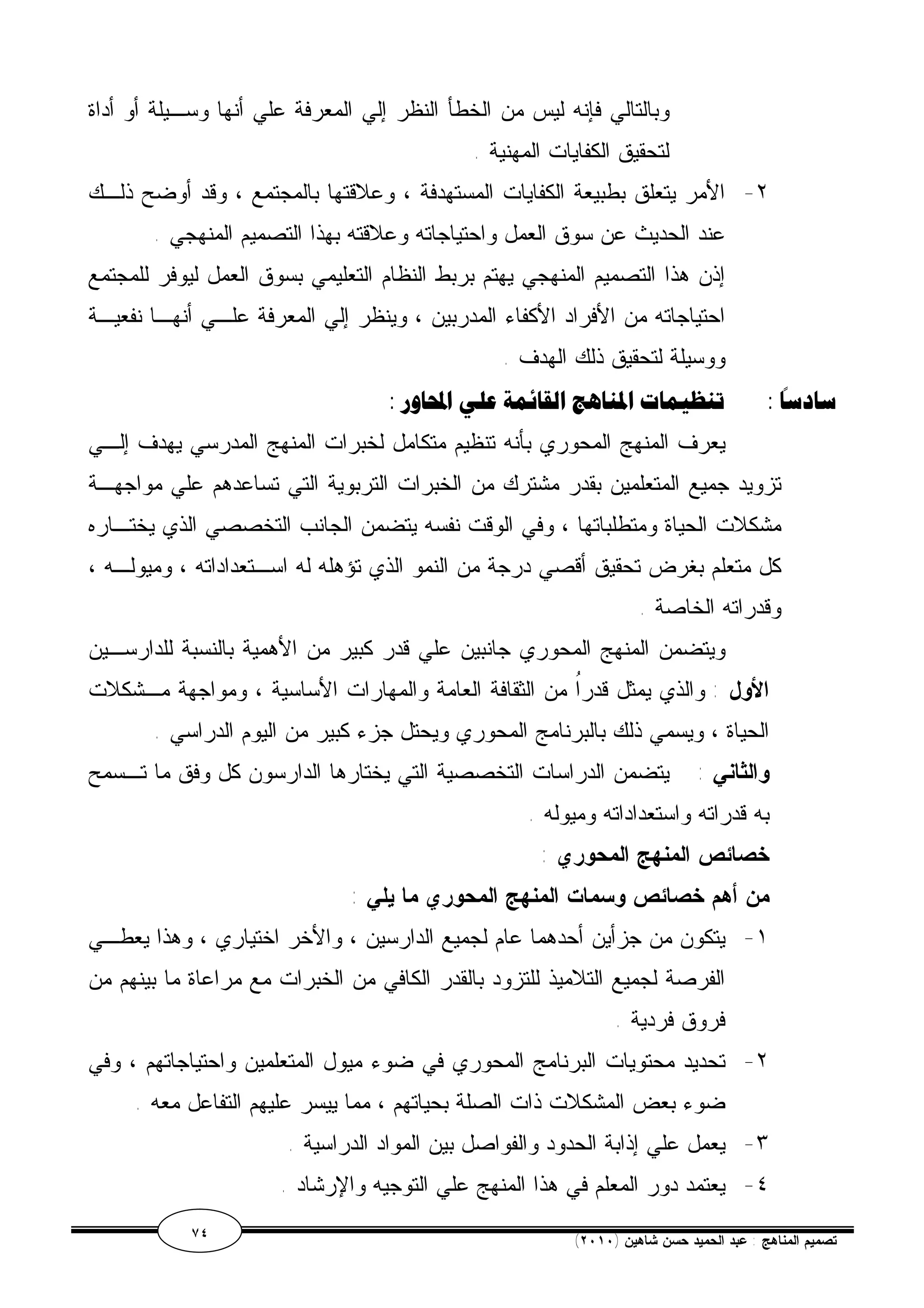 وبالتالي فإنه ليس من الخطأ النظر إلي المعرفة علي أنها وسـيلة أو أداة 
لتحقيق الكفايات المهنية . 
٢- الأمر يتعلق بطبيعة الكفايات المستهدفة ، وعلاقتها بالمجتمع ، وقد أوضح ذلـك 
عند الحديث عن سوق العمل واحتياجاته وعلاقته بهذا التصميم المنهجي . 
إذن هذا التصميم المنهجي يهتم بربط النظام التعليمي بسوق العمل ليوفر للمجتمع 
احتياجاته من الأفراد الأكفاء المدربين ، وينظر إلي المعرفة علـي أنهـا نفعيـة 
ووسيلة لتحقيق ذلك الهدف . 
سادسًا : تنظيمات المناهج القائمة علي المحاور : 
يعرف المنهج المحوري بأنه تنظيم متكامل لخبرات المنهج المدرسي يهدف إلـي 
تزويد جميع المتعلمين بقدر مشترك من الخبرات التربوية التي تساعدهم علي مواجهـة 
مشكلات الحياة ومتطلباتها ، وفي الوقت نفسه يتضمن الجانب التخصصي الذي يختـاره 
كل متعلم بغرض تحقيق أقصي درجة من النمو الذي تؤهله له اسـتعداداته ، وميولـه ، 
وقدراته الخاصة . 
ويتضمن المنهج المحوري جانبين علي قدر كبير من الأهمية بالنسبة للدارسـين 
الأول : والذي يمثل قدرُا من الثقافة العامة والمهارات الأساسية ، ومواجهة مـشكلات 
الحياة ، ويسمي ذلك بالبرنامج المحوري ويحتل جزء كبير من اليوم الدراسي . 
والثاني : يتضمن الدراسات التخصصية التي يختارها الدارسون كل وفق ما تـسمح 
به قدراته واستعداداته وميوله . 
خصائص المنهج المحوري : 
من أهم خصائص وسمات المنهج المحوري ما يلي : 
١- يتكون من جزأين أحدهما عام لجميع الدارسين ، والأخر اختياري ، وهذا يعطـي 
الفرصة لجميع التلاميذ للتزود بالقدر الكافي من الخبرات مع مراعاة ما بينهم من 
فروق فردية . 
٢- تحديد محتويات البرنامج المحوري في ضوء ميول المتعلمين واحتياجاتهم ، وفي 
ضوء بعض المشكلات ذات الصلة بحياتهم ، مما ييسر عليهم التفاعل معه . 
٣- يعمل علي إذابة الحدود والفواصل بين المواد الدراسية . 
٤- يعتمد دور المعلم في هذا المنهج علي التوجيه والإرشاد . 
٧٤ ( تصميم المناهج : عبد الحميد حسن شاهين ( ٢٠١٠ 
 