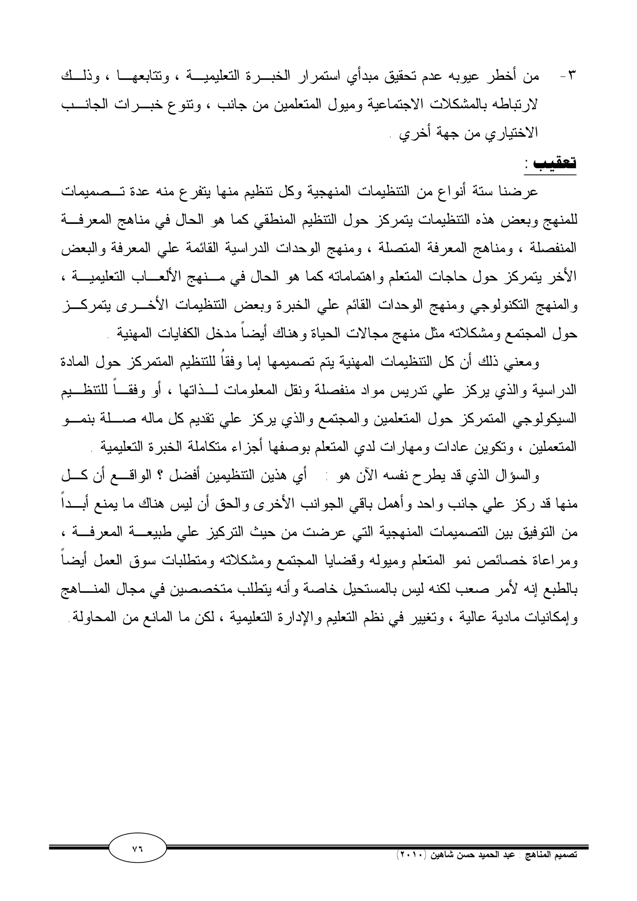 ٣- من أخطر عيوبه عدم تحقيق مبدأي استمرار الخبـرة التعليميـة ، وتتابعهـا ، وذلـك 
لارتباطه بالمشكلات الاجتماعية وميول المتعلمين من جانب ، وتنوع خبـرات الجانـب 
الاختياري من جهة أخري . 
تعقيب : 
عرضنا ستة أنواع من التنظيمات المنهجية وكل تنظيم منها يتفرع منه عدة تـصميمات 
للمنهج وبعض هذه التنظيمات يتمركز حول التنظيم المنطقي كما هو الحال في مناهج المعرفـة 
المنفصلة ، ومناهج المعرفة المتصلة ، ومنهج الوحدات الدراسية القائمة علي المعرفة والبعض 
الأخر يتمركز حول حاجات المتعلم واهتماماته كما هو الحال في مـنهج الألعـاب التعليميـة ، 
والمنهج التكنولوجي ومنهج الوحدات القائم علي الخبرة وبعض التنظيمات الأخـرى يتمركـز 
حول المجتمع ومشكلاته مثل منهج مجالات الحياة وهناك أيضاً مدخل الكفايات المهنية . 
ومعني ذلك أن كل التنظيمات المهنية يتم تصميمها إما وفقاُ للتنظيم المتمركز حول المادة 
الدراسية والذي يركز علي تدريس مواد منفصلة ونقل المعلومات لـذاتها ، أو وفقـاً للتنظـيم 
السيكولوجي المتمركز حول المتعلمين والمجتمع والذي يركز علي تقديم كل ماله صـلة بنمـو 
المتعملين ، وتكوين عادات ومهارات لدي المتعلم بوصفها أجزاء متكاملة الخبرة التعليمية . 
والسؤال الذي قد يطرح نفسه الآن هو : أي هذين التنظيمين أفضل ؟ الواقـع أن كـل 
منها قد ركز علي جانب واحد وأهمل باقي الجوانب الأخرى والحق أن ليس هناك ما يمنع أبـداً 
من التوفيق بين التصميمات المنهجية التي عرضت من حيث التركيز علي طبيعـة المعرفـة ، 
ومراعاة خصائص نمو المتعلم وميوله وقضايا المجتمع ومشكلاته ومتطلبات سوق العمل أيضاً 
بالطبع إنه لأمر صعب لكنه ليس بالمستحيل خاصة وأنه يتطلب متخصصين في مجال المنـاهج 
وإمكانيات مادية عالية ، وتغيير في نظم التعليم والإدارة التعليمية ، لكن ما المانع من المحاولة. 
٧٦ ( تصميم المناهج : عبد الحميد حسن شاهين ( ٢٠١٠ 
 