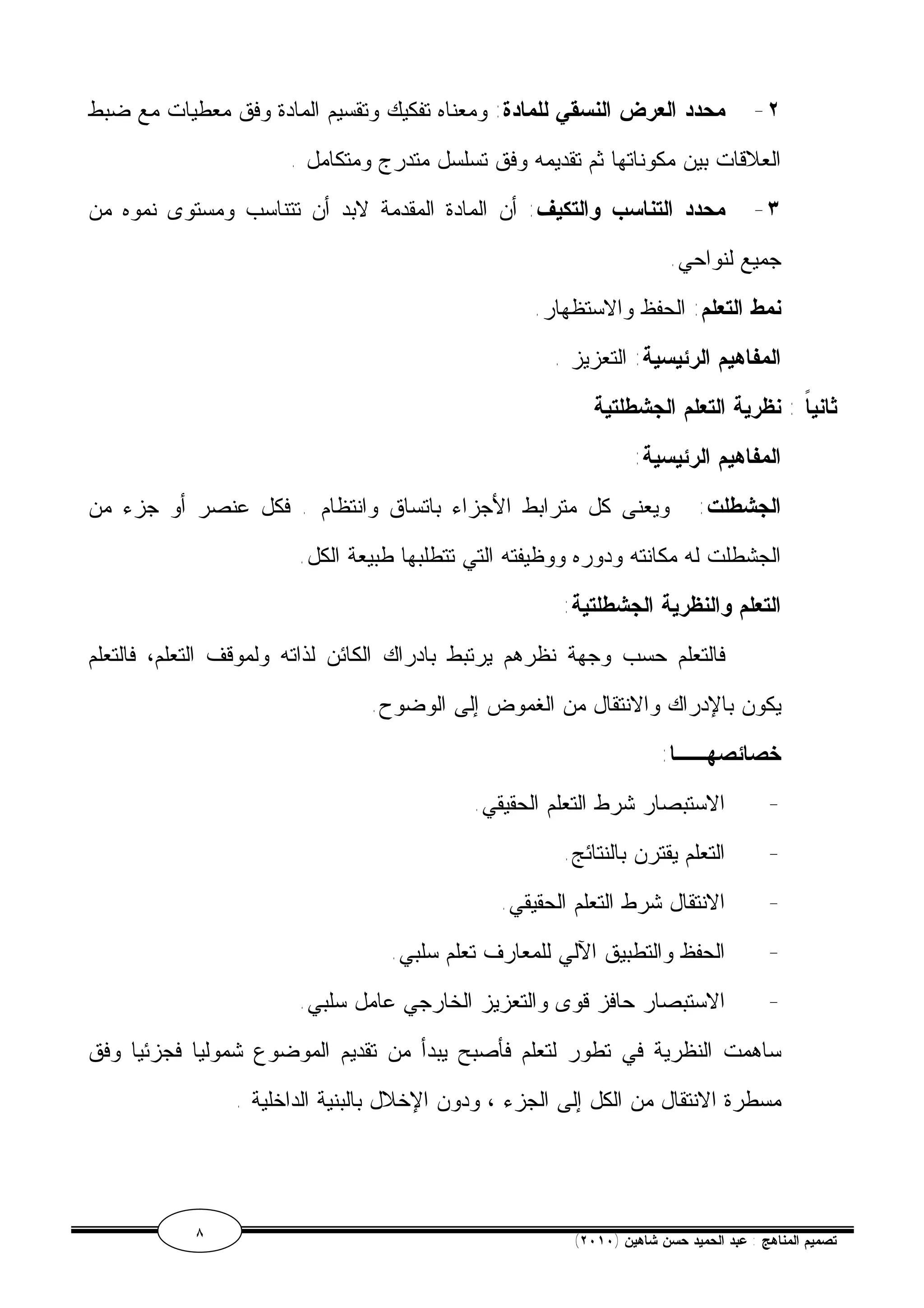 ٢- محدد العرض النسقي للمادة: ومعناه تفكيك وتقسيم المادة وفق معطيات مع ضبط 
العلاقات بين مكوناتها ثم تقديمه وفق تسلسل متدرج ومتكامل . 
٣- محدد التناسب والتكيف: أن المادة المقدمة لابد أن تتناسب ومستوى نموه من 
جميع لنواحي. 
نمط التعلم: الحفظ والاستظهار. 
المفاهيم الرئيسية: التعزيز . 
ثانياً : نظرية التعلم الجشطلتية 
المفاهيم الرئيسية: 
الجشطلت: ويعنى كل مترابط الأجزاء باتساق وانتظام . فكل عنصر أو جزء من 
الجشطلت له مكانته ودوره ووظيفته التي تتطلبها طبيعة الكل. 
التعلم والنظرية الجشطلتية: 
فالتعلم حسب وجهة نظرهم يرتبط بادراك الكائن لذاته ولموقف التعلم، فالتعلم 
يكون بالإدراك والانتقال من الغموض إلى الوضوح. 
خصائصهــا: 
- الاستبصار شرط التعلم الحقيقي. 
- التعلم يقترن بالنتائج. 
- الانتقال شرط التعلم الحقيقي. 
- الحفظ والتطبيق الآلي للمعارف تعلم سلبي. 
- الاستبصار حافز قوى والتعزيز الخارجي عامل سلبي. 
ساهمت النظرية في تطور لتعلم فأصبح يبدأ من تقديم الموضوع شموليا فجزئيا وفق 
مسطرة الانتقال من الكل إلى الجزء ، ودون الإخلال بالبنية الداخلية . 
٨ ( تصميم المناهج : عبد الحميد حسن شاهين ( ٢٠١٠ 
 