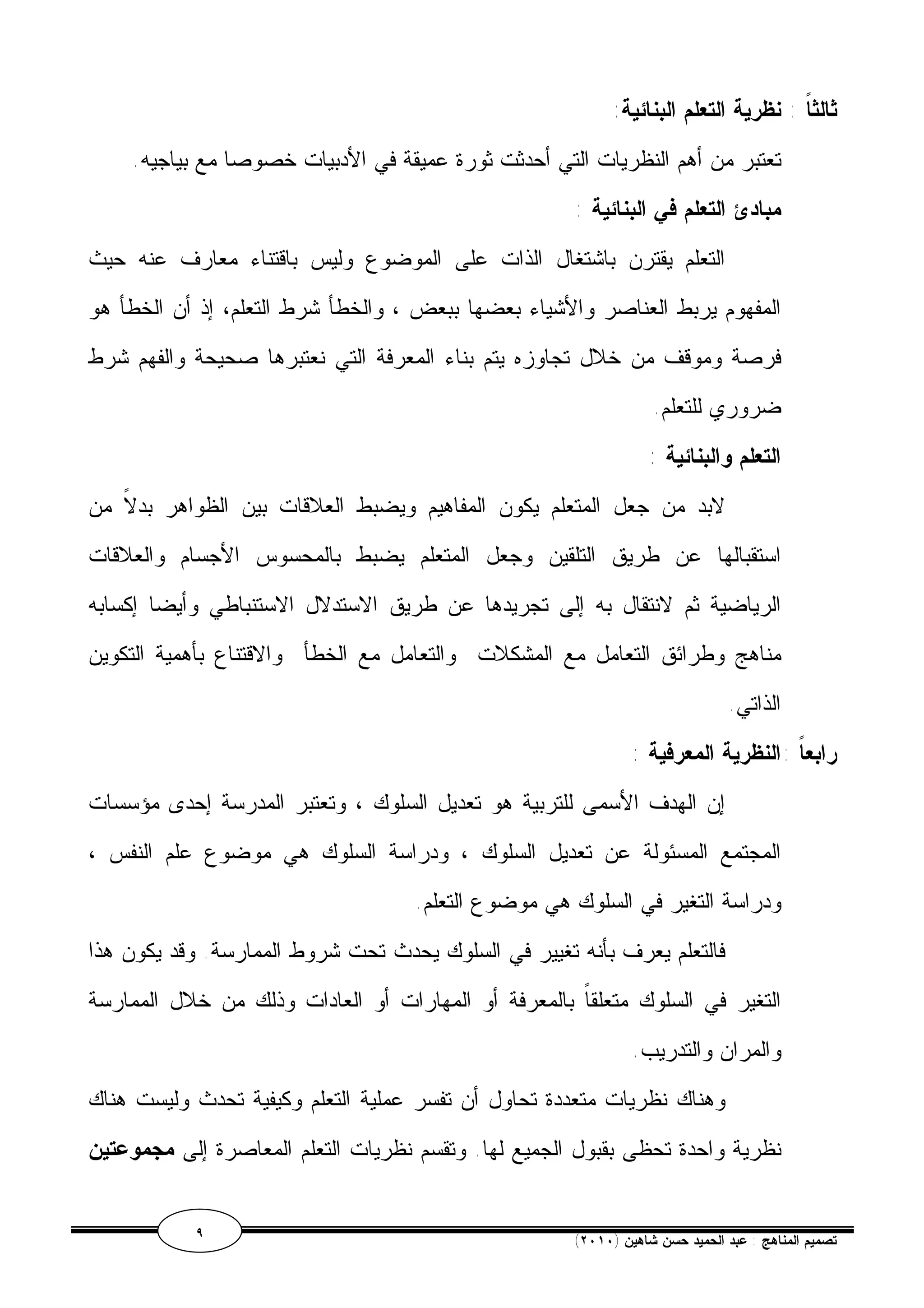 ثالثاً : نظرية التعلم البنائية: 
تعتبر من أهم النظريات التي أحدثت ثورة عميقة في الأدبيات خصوصا مع بياجيه. 
مبادئ التعلم في البنائية : 
التعلم يقترن باشتغال الذات على الموضوع وليس باقتناء معارف عنه حيث 
المفهوم يربط العناصر والأشياء بعضها ببعض ، والخطأ شرط التعلم، إذ أن الخطأ هو 
فرصة وموقف من خلال تجاوزه يتم بناء المعرفة التي نعتبرها صحيحة والفهم شرط 
ضروري للتعلم. 
التعلم والبنائية : 
لابد من جعل المتعلم يكون المفاهيم ويضبط العلاقات بين الظواهر بدلاً من 
استقبالها عن طريق التلقين وجعل المتعلم يضبط بالمحسوس الأجسام والعلاقات 
الرياضية ثم لانتقال به إلى تجريدها عن طريق الاستدلال الاستنباطي وأيضا إكسابه 
مناهج وطرائق التعامل مع المشكلات والتعامل مع الخطأ والاقتناع بأهمية التكوين 
الذاتي. 
رابعاً :النظرية المعرفية : 
إن الهدف الأسمى للتربية هو تعديل السلوك ، وتعتبر المدرسة إحدى مؤسسات 
المجتمع المسئولة عن تعديل السلوك ، ودراسة السلوك هي موضوع علم النفس ، 
ودراسة التغير في السلوك هي موضوع التعلم. 
فالتعلم يعرف بأنه تغيير في السلوك يحدث تحت شروط الممارسة. وقد يكون هذا 
التغير في السلوك متعلقاً بالمعرفة أو المهارات أو العادات وذلك من خلال الممارسة 
والمران والتدريب. 
وهناك نظريات متعددة تحاول أن تفسر عملية التعلم وكيفية تحدث وليست هناك 
نظرية واحدة تحظى بقبول الجميع لها. وتقسم نظريات التعلم المعاصرة إلى مجموعتين 
٩ ( تصميم المناهج : عبد الحميد حسن شاهين ( ٢٠١٠ 
 