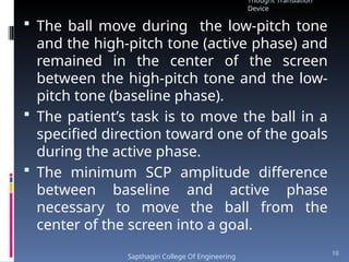  The ball move during the low-pitch tone
and the high-pitch tone (active phase) and
remained in the center of the screen
between the high-pitch tone and the low-
pitch tone (baseline phase).
 The patient’s task is to move the ball in a
specified direction toward one of the goals
during the active phase.
 The minimum SCP amplitude difference
between baseline and active phase
necessary to move the ball from the
center of the screen into a goal.
Thought Translation
Device
Sapthagiri College Of Engineering
10
 