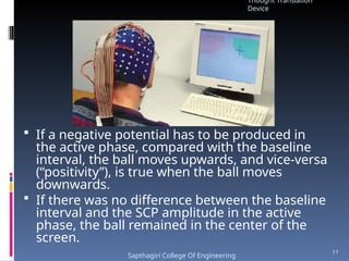  If a negative potential has to be produced in
the active phase, compared with the baseline
interval, the ball moves upwards, and vice-versa
(“positivity”), is true when the ball moves
downwards.
 If there was no difference between the baseline
interval and the SCP amplitude in the active
phase, the ball remained in the center of the
screen.
Thought Translation
Device
Sapthagiri College Of Engineering
11
 