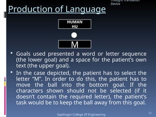 Production of Language
 Goals used presented a word or letter sequence
(the lower goal) and a space for the patient’s own
text (the upper goal).
 In the case depicted, the patient has to select the
letter “M”. In order to do this, the patient has to
move the ball into the bottom goal. If the
characters shown should not be selected (if it
doesn’t contain the required letter), the patient’s
task would be to keep the ball away from this goal.
HUMAN
HU
M
Thought Translation
Device
Sapthagiri College Of Engineering
12
 