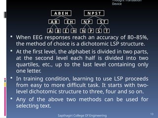  When EEG responses reach an accuracy of 80–85%,
the method of choice is a dichotomic LSP structure.
 At the first level, the alphabet is divided in two parts,
at the second level each half is divided into two
quartiles, etc., up to the last level containing only
one letter.
 In training condition, learning to use LSP proceeds
from easy to more difficult task. It starts with two-
level dichotomic structure to three, four and so on.
 Any of the above two methods can be used for
selecting text.
A B E H N P S T
A B E H N P S T
A B E H N P S T
Thought Translation
Device
Sapthagiri College Of Engineering
13
 