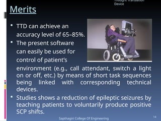 Merits
 TTD can achieve an
accuracy level of 65–85%.
 The present software
can easily be used for
control of patient’s
environment (e.g., call attendant, switch a light
on or off, etc.) by means of short task sequences
being linked with corresponding technical
devices.
 Studies shows a reduction of epileptic seizures by
teaching patients to voluntarily produce positive
SCP shifts.
Thought Translation
Device
Sapthagiri College Of Engineering
14
 