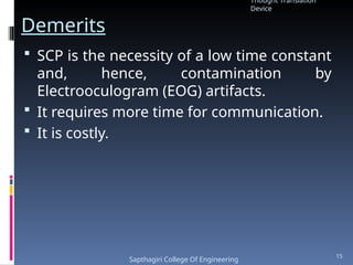 Demerits
 SCP is the necessity of a low time constant
and, hence, contamination by
Electrooculogram (EOG) artifacts.
 It requires more time for communication.
 It is costly.
Thought Translation
Device
Sapthagiri College Of Engineering
15
 