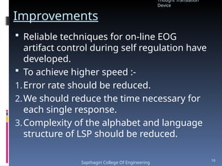 Improvements
 Reliable techniques for on-line EOG
artifact control during self regulation have
developed.
 To achieve higher speed :-
1.Error rate should be reduced.
2.We should reduce the time necessary for
each single response.
3.Complexity of the alphabet and language
structure of LSP should be reduced.
Thought Translation
Device
Sapthagiri College Of Engineering
16
 
