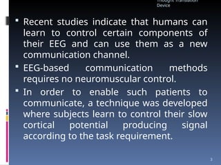  Recent studies indicate that humans can
learn to control certain components of
their EEG and can use them as a new
communication channel.
 EEG-based communication methods
requires no neuromuscular control.
 In order to enable such patients to
communicate, a technique was developed
where subjects learn to control their slow
cortical potential producing signal
according to the task requirement.
Thought Translation
Device
3
 