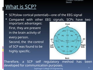 What is SCP?
 SCP(slow cortical potential)—one of the EEG signal
 Compared with other EEG signals, SCPs have two
important advantages:
First, they are present
in the brain activity of
every person.
Second, the the control
of SCP was found to be
highly specific.
Therefore, a SCP self regulatory method has been
developed for communication purposes.
Thought Translation
Device
Sapthagiri College Of Engineering
4
 