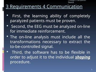 3 Requirements 4 Communication
 First, the learning ability of completely
paralyzed patients must be proven.
 Second, the EEG must be analyzed on-line
for immediate reinforcement.
 The on-line analysis must include all the
transformations necessary to extract the
to-be-controlled signal.
 Third, the software has to be flexible in
order to adjust it to the individual shaping
procedure.
Thought Translation
Device
5
 