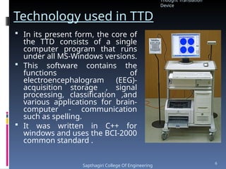 Technology used in TTD
 In its present form, the core of
the TTD consists of a single
computer program that runs
under all MS-Windows versions.
 This software contains the
functions of
electroencephalogram (EEG)-
acquisition storage , signal
processing, classification ,and
various applications for brain-
computer - communication
such as spelling.
 It was written in C++ for
windows and uses the BCI-2000
common standard .
Thought Translation
Device
Sapthagiri College Of Engineering
6
 