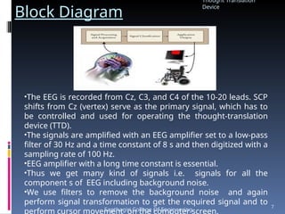 Block Diagram
•The EEG is recorded from Cz, C3, and C4 of the 10-20 leads. SCP
shifts from Cz (vertex) serve as the primary signal, which has to
be controlled and used for operating the thought-translation
device (TTD).
•The signals are amplified with an EEG amplifier set to a low-pass
filter of 30 Hz and a time constant of 8 s and then digitized with a
sampling rate of 100 Hz.
•EEG amplifier with a long time constant is essential.
•Thus we get many kind of signals i.e. signals for all the
component s of EEG including background noise.
•We use filters to remove the background noise and again
perform signal transformation to get the required signal and to
perform cursor movement on the computer screen.
Thought Translation
Device
Sapthagiri College Of Engineering
7
 