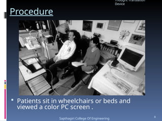 Procedure
 Patients sit in wheelchairs or beds and
viewed a color PC screen .
Thought Translation
Device
Sapthagiri College Of Engineering
8
 