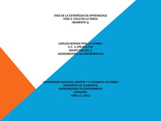 FASE DE LA ESTRATEGIA DE APRENDIZAJE
FASE 2. CICLO DE LA TAREA
(MOMENTO 1)
CARLOS HERNÁN PINILLA CORREA
C.C. 1.076.623.709
GRUPO 221120_2
HERRAMIENTAS TELEINFORMATICAS
UNIVERSIDAD NACIONAL ABIERTA Y A DISTANCIA COLOMBIA
INGENIERIA DE ALIMENTOS
HERRAMIENTAS TELEINFORMATICA
ZIPAQUIRA
MAYO 13 -2015
 