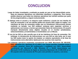 CONCLUCION
Luego de haber investigado y analizado se puede ver que se han desarrollado varios
tipos de sistemas operativos con diferentes interfaces y categorías. Pero hemos
podido observar que todos los sistemas operativos han sufrido cambios por parte
de los programadores, y siguen evolucionando.
El diálogo entre el usuario y la máquina suele realizarse a través de una interfaz de
línea de comandos o de una interfaz gráfica de usuario (GUI, siglas en inglés). Las
interfaces de línea de comandos exigen que se introduzcan instrucciones breves
mediante un teclado. Las GUI emplean ventanas para organizar archivos y
aplicaciones con iconos y menús que presentan listas de instrucciones. El usuario
manipula directamente estos objetos visuales en el monitor señalándolos,
seleccionándolos y arrastrándolos o moviéndolos con un Mouse.
El uso de las GUI es más sencillo que el de las interfaces de línea de comandos. Sin
embargo, la introducción de instrucciones con una GUI es más lenta, por lo que
las GUI suelen tener la opción de emplear un sistema equivalente al de línea de
instrucciones como alternativa rápida para los usuarios más expertos.
Los sistemas operativos empleados normalmente son UNIX, Macintosh OS, MS-DOS,
OS/2, Windows 95 y Windows NT. El UNIX y sus clones permiten múltiples tareas y
múltiples usuarios. Otros SO multiusuario y multitarea son OS/2, desarrollado
inicialmente por Microsoft e IBM, Windows NT y Win95 desarrollados por
Microsoft. El SO multitarea de Apple se denomina Macintosh OS. El MS-DOS es un
SO popular entre los usuarios de PCs pero solo permite un usuario y una tarea.
 