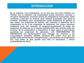 Sin el software, una computadora no es más que una masa metálica sin
utilidad. Con el software, una computadora puede almacenar, procesar y
recuperar información, encontrar errores de ortografía en manuscritos, tener
aventuras e
sustento. El
dos clases:
intervenir en muchas otras valiosas actividades para ganar el
software para computadoras puede clasificarse en general en
los programas de sistema, que controlan la operación de la
computadora en si y los programas de aplicación, los cuales resuelven
problemas para sus usuarios. El programa
programas de sistemas es el sistema operativo
recursos de la computadora y proporciona la
fundamental de todos los
(SO), que controla todos los
base
LAS
sobre la cual pueden
escribirse los programas de aplicación, HERRAMIENTAS DE
las
los
PROTECCION son fundamentales para proteger los archivos y
computadoras, portátiles, tabletas, celulares ETC contra virus que
pueden dañar parcialmente o temporalmente, y los formatos de comprensión
son muy útiles ya que guarda muy bien el documento ( menos
probabilidades de daño).
INTRODUCCION
 