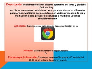 Descripción: Inicialmente era un sistema operativo de texto y gráficos
rústicos, hoy
en día es un sistema portable es decir para ejecutarse en diferentes
plataformas. Multitarea para ejecutarse en varios procesos a la vez y
multiusuario para proveer de servicios a múltiples usuarios
simultáneamente.
Aplicación: Ordenadores y es la base de las comunicación en la
internet.
Nombre: Sistema operativo Google Chorome
Os
Empresaque lo desarrollo: Creado por la compañía google el 7 de julio del
2009 es un sistema basado en la web.
 