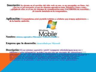 Descripción: Se ejecuta en el servidor del sitio web en uso, es un navegador en línea. Así
que no es tan necesario el uso de sistemas operativos como Windows, Linux o mac,
ejemplo de ellos es el uso de sistemas de comunicación como FACEBOOK sin necesidad
de tenerlo instalado en la computadora.
Aplicación: Computadoras, mini portátil, tabletas y celulares que tengan aplicaciones
de la familia androide
Nombre: sistema operativo Microsoft Windows Mobile
Empresa que lo desarrollo: desarrollado por Microsoft
Descripción: Es un sistema operativo móvil compacto, diseñado para usos en
teléfonos y otros dispositivos móviles, cuenta con un conjunto de aplicaciones
utilizando las API DE MICROSOFT WINDOWS, esta diseñado para ser similar a
las versiones de escritorio de Windows estéticamente. Cuenta con varias
aplicaciones en la pantalla y una barra de tareas con varias aplicaciones.
 