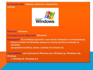 Aplicación para: tabletas, teléfonos y dispositivos
móviles
Nombre: Windows
Empresa que lo desarrollo: Microsoft
Descripción: Es el sistema operativo mas común instalado en computadoras,
toma el nombre de Windows porque su interfaz grafica es basada en
ventanas
que puedes modificar, mover, cambiar de tamaño etc.
Aplicaciones: Las versiones de Windows son: Windows xp, Windows vita,
Windows
7, Windows 8, Windows 8.1
 
