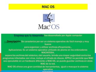 Empresa que lo desarrollo: fue desarrollado por Apple computer
Descripción: Se caracteriza por ser un sistema operativo de fácil manejo y muy
bueno
para organizar y utilizar archivos eficazmente,.
Aplicaciones: Es un sistema operativo utilizado de planta en los ordenadores
MACINTOSH,
separa los archivos del sistema y del usuario, brinda una mayor seguridad contra los
programas infectados con virus, incluye el cifrado de discos. APPLE no permite que MAC
sea ejecutable en un hardware diferente a MAC OS, se puede guardar archivos en otros
MAC de la red.
MAC OS ofreceuna gran cantidad de herramientas, igual o mas que le sistema
operativo
MAC OS
 