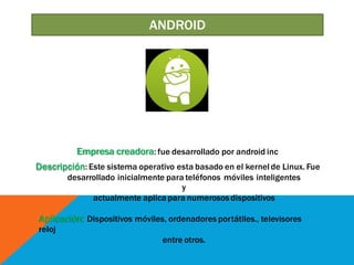 Empresa creadora: fue desarrollado por android inc
Descripción: Este sistema operativo esta basado en el kernel de Linux. Fue
desarrollado inicialmente para teléfonos móviles inteligentes
y
actualmente aplica para numerososdispositivos
Aplicación: Dispositivos móviles, ordenadores portátiles., televisores
reloj
entre otros.
ANDROID
 