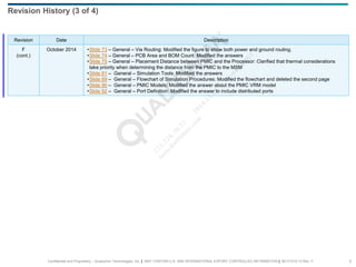 Confidential and Proprietary – Qualcomm Technologies, Inc. | MAY CONTAIN U.S. AND INTERNATIONAL EXPORT CONTROLLED INFORMATION | 80-VT310-13 Rev. F 6
Revision Date Description
F
(cont.)
October 2014 •Slide 73 – General – Via Routing: Modified the figure to show both power and ground routing.
•Slide 74 – General – PCB Area and BOM Count: Modified the answers
•Slide 75 – General – Placement Distance between PMIC and the Processor: Clarified that thermal considerations
take priority when determining the distance from the PMIC to the MSM
•Slide 81 – General – Simulation Tools: Modified the answers
•Slide 89 – General – Flowchart of Simulation Procedures: Modified the flowchart and deleted the second page
•Slide 90 – General – PMIC Models: Modified the answer about the PMIC VRM model
•Slide 92 – General – Port Definition: Modified the answer to include distributed ports
Revision History (3 of 4)
 