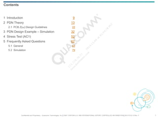 Confidential and Proprietary – Qualcomm Technologies, Inc. | MAY CONTAIN U.S. AND INTERNATIONAL EXPORT CONTROLLED INFORMATION | 80-VT310-13 Rev. F 7
Contents
1 Introduction 9
2 PDN Theory 13
2.1 PCB Z(ω) Design Guidelines 22
3 PDN Design Example – Simulation 32
4 Stress Test (AC1) 52
5 Frequently Asked Questions 62
5.1 General 63
5.2 Simulation 79
 