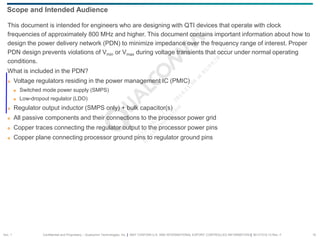Confidential and Proprietary – Qualcomm Technologies, Inc. | MAY CONTAIN U.S. AND INTERNATIONAL EXPORT CONTROLLED INFORMATION | 80-VT310-13 Rev. F 10
This document is intended for engineers who are designing with QTI devices that operate with clock
frequencies of approximately 800 MHz and higher. This document contains important information about how to
design the power delivery network (PDN) to minimize impedance over the frequency range of interest. Proper
PDN design prevents violations of Vmin or Vmax during voltage transients that occur under normal operating
conditions.
What is included in the PDN?
 Voltage regulators residing in the power management IC (PMIC)
 Switched mode power supply (SMPS)
 Low-dropout regulator (LDO)
 Regulator output inductor (SMPS only) + bulk capacitor(s)
 All passive components and their connections to the processor power grid
 Copper traces connecting the regulator output to the processor power pins
 Copper plane connecting processor ground pins to regulator ground pins
Scope and Intended Audience
Sec. 1
 