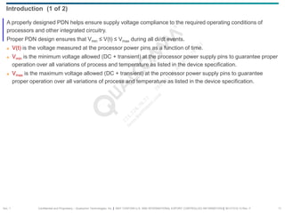 Confidential and Proprietary – Qualcomm Technologies, Inc. | MAY CONTAIN U.S. AND INTERNATIONAL EXPORT CONTROLLED INFORMATION | 80-VT310-13 Rev. F 11
A properly designed PDN helps ensure supply voltage compliance to the required operating conditions of
processors and other integrated circuitry.
Proper PDN design ensures that Vmin ≤ V(t) ≤ Vmax during all di/dt events.
 V(t) is the voltage measured at the processor power pins as a function of time.
 Vmin is the minimum voltage allowed (DC + transient) at the processor power supply pins to guarantee proper
operation over all variations of process and temperature as listed in the device specification.
 Vmax is the maximum voltage allowed (DC + transient) at the processor power supply pins to guarantee
proper operation over all variations of process and temperature as listed in the device specification.
Introduction (1 of 2)
Sec. 1
 