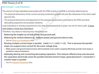 Confidential and Proprietary – Qualcomm Technologies, Inc. | MAY CONTAIN U.S. AND INTERNATIONAL EXPORT CONTROLLED INFORMATION | 80-VT310-13 Rev. F 19
The amount of loop inductance associated with the PDN routing on a PCB is primarily determined by:
 The physical dimensions of the current carrying conductors (power net) and the closeness of the return path
(ground net).
 The physical dimensions and placement of the passive components connected to the PDN (primarily
decoupling capacitors and possibly resistors).
Loop inductance is directly proportional to the area encompassed by a power net and its return path. A large
area implies a large loop inductance.
Therefore, key steps to reducing loop inductance are:
 Reducing the lengths (x) of both power and ground nets.
 Reducing the vertical distance (y) between power and ground (return) nets.
 See the Stack-up Considerations slide.
 Routing multiple current loops in parallel. Ltotal = L1 × L2/(L1 + L2). This is because the parallel
loops can support more current for the same voltage drop.
 Wider power and ground (return) traces with broadside (over-under) coupling effectively provide more loops in
parallel to reduce inductance.
 Optimally placing and connecting decoupling capacitors. This reduces effective loop area because
the capacitors electrically close the parallel inductive branch loops; good placement + connection =
smaller loops in parallel.
 See the Capacitor Placements slide.
Key Concept – Loop Inductance
PDN Theory (3 of 5)
Sec. 2
 