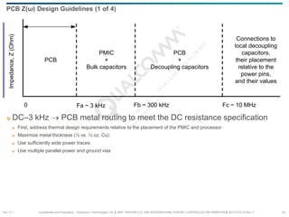 Confidential and Proprietary – Qualcomm Technologies, Inc. | MAY CONTAIN U.S. AND INTERNATIONAL EXPORT CONTROLLED INFORMATION | 80-VT310-13 Rev. F 23
PCB
PMIC
+
Bulk capacitors
PCB
+
Decoupling capacitors
Connections to
local decoupling
capacitors,
their placement
relative to the
power pins,
and their values
0 Fa ~ 3 kHz
Impedance,
Z
(Ohm)
Fb ~ 300 kHz Fc ~ 10 MHz
 DC–3 kHz → PCB metal routing to meet the DC resistance specification
 First, address thermal design requirements relative to the placement of the PMIC and processor
 Maximize metal thickness (½ vs. ⅓ oz. Cu)
 Use sufficiently wide power traces
 Use multiple parallel power and ground vias
PCB Z(ω) Design Guidelines (1 of 4)
Sec. 2.1
 