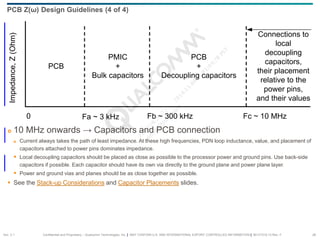 Confidential and Proprietary – Qualcomm Technologies, Inc. | MAY CONTAIN U.S. AND INTERNATIONAL EXPORT CONTROLLED INFORMATION | 80-VT310-13 Rev. F 26
PCB
PMIC
+
Bulk capacitors
PCB
+
Decoupling capacitors
Connections to
local
decoupling
capacitors,
their placement
relative to the
power pins,
and their values
0 Fa ~ 3 kHz
Impedance,
Z
(Ohm)
Fb ~ 300 kHz Fc ~ 10 MHz
 10 MHz onwards → Capacitors and PCB connection
 Current always takes the path of least impedance. At these high frequencies, PDN loop inductance, value, and placement of
capacitors attached to power pins dominates impedance.
 Local decoupling capacitors should be placed as close as possible to the processor power and ground pins. Use back-side
capacitors if possible. Each capacitor should have its own via directly to the ground plane and power plane layer.
 Power and ground vias and planes should be as close together as possible.
 See the Stack-up Considerations and Capacitor Placements slides.
PCB Z(ω) Design Guidelines (4 of 4)
Sec. 2.1
 
