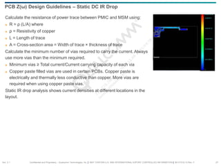 Confidential and Proprietary – Qualcomm Technologies, Inc. | MAY CONTAIN U.S. AND INTERNATIONAL EXPORT CONTROLLED INFORMATION | 80-VT310-13 Rev. F 27
Calculate the resistance of power trace between PMIC and MSM using:
 R = ρ (L/A) where
 ρ = Resistivity of copper
 L = Length of trace
 A = Cross-section area = Width of trace × thickness of trace
Calculate the minimum number of vias required to carry the current. Always
use more vias than the minimum required.
 Minimum vias ≥ Total current/Current carrying capacity of each via
 Copper paste filled vias are used in certain PCBs. Copper paste is
electrically and thermally less conductive than copper. More vias are
required when using copper paste vias.
Static IR drop analysis shows current densities at different locations in the
layout.
PCB Z(ω) Design Guidelines – Static DC IR Drop
Sec. 2.1
 