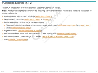 Confidential and Proprietary – Qualcomm Technologies, Inc. | MAY CONTAIN U.S. AND INTERNATIONAL EXPORT CONTROLLED INFORMATION | 80-VT310-13 Rev. F 34
This PDN impedance reduction example uses the QSD8650A device.
Note: All impedance graphs shown in the following slides are simulated results that correlate accurately to
measured results.
 Bulk capacitor (at the PMIC output) (modification case 1)
 Wide traces/copper fill (modification case 2 and case 3)
 Local decoupling capacitors (at the MSM input)
 Placement (minimize the distance to the processor power supply pins) (modification case 4, step 1 and case 5, step 1)
 Value (modification case 5, step 2)
 Layer thickness (modification case 5, step 3)
 Distance between PMIC and the processor power supply pins (General – Via Routing )
 Distance between power and ground planes (General – PCB Area and BOM Count)
 Via (General – Trace Width)
PDN Design Example (2 of 2)
Sec. 3
 