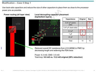 Confidential and Proprietary – Qualcomm Technologies, Inc. | MAY CONTAIN U.S. AND INTERNATIONAL EXPORT CONTROLLED INFORMATION | 80-VT310-13 Rev. F 44
Use back-side capacitors and reduce the size of other capacitors to place them as close to the processor
power pins as possible.
Modification – Case 5 Step 1
Capacitance Original New
0.47 µF (same
side)
– 7
0.47 µF (back side) – 7
2.2 µF 9 –
1 µF 4 –
22 µF 1 1
Total 14 15
Power routing (all layer view) Local decoupling capacitor placement
(top/bottom layers)
Reduced overall DC resistance from U14 (MSM) to PMIC by
decreasing length and widening the PDN trace
Power: 6.3 mΩ; GND: 3.5 mΩ
Total loop: 9.8 mΩ vs. 13.2 mΩ original (26% reduction)
Sec. 3
 