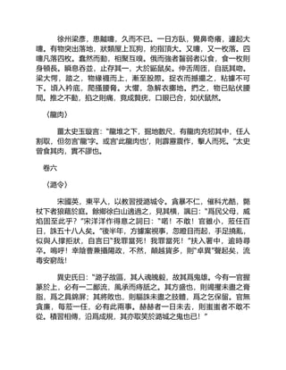 徐州梁彥，患齇嚏，久而不已。一日方臥，覺鼻奇癢，遽起大
嚏。有物突出落地，狀類屋上瓦狗，約指頂大。又嚏，又一枚落。四
嚏凡落四枚。蠢然而動，相聚互嗅。俄而強者齧弱者以食，食一枚則
身頓長。瞬息吞並，止存其一，大於鼫鼠矣。伸舌周匝，自舐其吻。
梁大愕，踏之，物緣襪而上，漸至股際。捉衣而撼擺之，粘據不可
下。頃入衿底，爬搔腰脅。大懼，急解衣擲地。捫之，物已貼伏腰
間。推之不動，掐之則痛，竟成贅疣，口眼已合，如伏鼠然。
〈龍肉〉
薑太史玉璇言：“龍堆之下，掘地數尺，有龍肉充牣其中，任人
割取，但勿言‘龍’字。或言‘此龍肉也’，則霹靂震作，擊人而死。”太史
曾食其肉，實不謬也。
卷六
〈潞令〉
宋國英，東平人，以教習授潞城令。貪暴不仁，催科尤酷，斃
杖下者狼藉於庭。餘鄉徐白山適過之，見其横，諷曰：“爲民父母，威
焰固至此乎？”宋洋洋作得意之詞曰：“喏！不敢！官雖小，蒞任百
日，誅五十八人矣。”後半年，方據案視事，忽瞪目而起，手足撓亂，
似與人撑拒狀，自言曰“我罪當死！我罪當死！”扶入署中，逾時尋
卒。嗚呼！幸陰曹兼攝陽政，不然，顛越貨多，則“卓異”聲起矣，流
毒安窮哉！
異史氏曰：“潞子故區，其人魂魄毅，故其爲鬼雄。今有一官握
篆於上，必有一二鄙流，風承而痔舐之。其方盛也，則竭攫未盡之膏
脂，爲之具錦屏；其將敗也，則驅誅未盡之肢體，爲之乞保留。官無
貪廉，每蒞一任，必有此兩事。赫赫者一日未去，則蚩蚩者不敢不
從。積習相傳，沿爲成規，其亦取笑於潞城之鬼也已！”
 