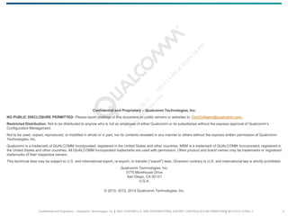 Confidential and Proprietary – Qualcomm Technologies, Inc. | MAY CONTAIN U.S. AND INTERNATIONAL EXPORT CONTROLLED INFORMATION | 80-VT310-13 Rev. F 2
Confidential and Proprietary – Qualcomm Technologies, Inc.
NO PUBLIC DISCLOSURE PERMITTED: Please report postings of this document on public servers or websites to: DocCtrlAgent@qualcomm.com.
Restricted Distribution: Not to be distributed to anyone who is not an employee of either Qualcomm or its subsidiaries without the express approval of Qualcomm’s
Configuration Management.
Not to be used, copied, reproduced, or modified in whole or in part, nor its contents revealed in any manner to others without the express written permission of Qualcomm
Technologies, Inc.
Qualcomm is a trademark of QUALCOMM Incorporated, registered in the United States and other countries. MSM is a trademark of QUALCOMM Incorporated, registered in
the United States and other countries. All QUALCOMM Incorporated trademarks are used with permission. Other product and brand names may be trademarks or registered
trademarks of their respective owners.
This technical data may be subject to U.S. and international export, re-export, or transfer (“export”) laws. Diversion contrary to U.S. and international law is strictly prohibited.
Qualcomm Technologies, Inc.
5775 Morehouse Drive
San Diego, CA 92121
U.S.A.
© 2010, 2012, 2014 Qualcomm Technologies, Inc.
 