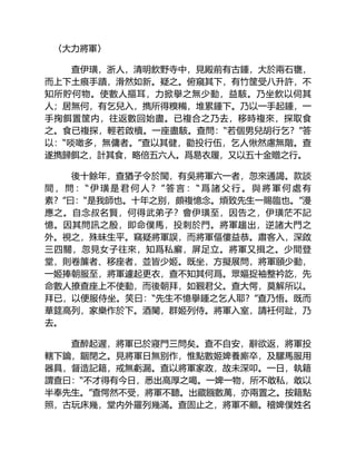 〈大力將軍〉
查伊璜，浙人，清明飲野寺中，見殿前有古鍾，大於兩石甕，
而上下土痕手蹟，滑然如新。疑之。俯窺其下，有竹筐受八升許，不
知所貯何物。使數人摳耳，力掀擧之無少動，益駭。乃坐飲以伺其
人；居無何，有乞兒入，擕所得糗糒，堆累鍾下。乃以一手起鍾，一
手掬餌置筐内，往返數回始盡。已複合之乃去，移時複來，探取食
之。食已複探，輕若啟櫝。一座盡駭。查問：“若個男兒胡行乞？”答
以：“啖噉多，無傭者。”查以其健，勸投行伍，乞人愀然慮無階。查
遂擕歸餌之，計其食，略倍五六人。爲易衣履，又以五十金贈之行。
後十餘年，查猶子令於閩，有吳將軍六一者，忽來通謁。款談
間 ， 問 ： “ 伊 璜 是 君 何 人 ？ ” 答 言 ： “ 爲 諸 父 行 。 與 將 軍 何 處 有
素？”曰：“是我師也。十年之别，頗複憶念。煩致先生一賜臨也。”漫
應之。自念叔名賢，何得武弟子？會伊璜至，因告之，伊璜茫不記
憶。因其問訊之殷，即命僕馬，投刺於門。將軍趨出，逆諸大門之
外。視之，殊昧生平。竊疑將軍誤，而將軍傴僂益恭。肅客入，深啟
三四關，忽見女子往來，知爲私廨，屏足立。將軍又揖之。少間登
堂，則卷簾者、移座者，並皆少姬。既坐，方擬展問，將軍頤少動，
一姬捧朝服至，將軍遽起更衣，查不知其何爲。眾嫗捉袖整衿訖，先
命數人撩查座上不使動，而後朝拜，如覲君父。查大愕，莫解所以。
拜已，以便服侍坐。笑曰：“先生不憶擧鍾之乞人耶？”查乃悟。既而
華筵高列，家樂作於下。酒闌，群姬列侍。將軍入室，請衽何趾，乃
去。
查醉起遲，將軍已於寢門三問矣。查不自安，辭欲返，將軍投
轄下鑰，錮閉之。見將軍日無别作，惟點數姬婢養廝卒，及騾馬服用
器具，督造記籍，戒無虧漏。查以將軍家政，故未深叩。一日，執籍
謂查曰：“不才得有今日，悉出高厚之喝。一婢一物，所不敢私，敢以
半奉先生。”查愕然不受，將軍不聽。出藏鏹數萬，亦兩置之。按籍點
照，古玩床幾，堂内外羅列幾滿。查固止之，將軍不顧。稽婢僕姓名
 