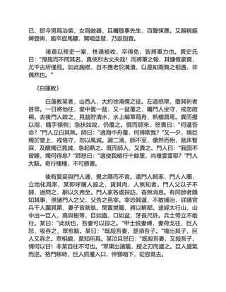 已，即今男爲治裝，女爲斂器，且囑敬事先生，百聲悚應。又親視姬
婢登輿，廄卒捉馬騾，闐咽並發，乃返别查。
後查以修史一案，株連被收，卒得免，皆將軍力也。異史氏
曰：“厚施而不問其名，真俠烈古丈夫哉！而將軍之報，其慷慨豪爽，
尤千古所僅見。如此胸襟，自不應老於溝瀆，以是知兩賢之相遇，非
偶然也。”
〈白蓮教〉
白蓮教某者，山西人，大約徐鴻儒之徒。左道惑眾，堕其術者
甚眾。一日將他往，堂中置一盆，又一盆覆之，囑門人坐守，戒勿啟
視。去後門人啟之，見盆貯清水，水上編草爲舟，帆檣具焉。異而撥
以指，隨手傾側；急扶如故，仍覆之。俄而師來，怒責曰：“何違吾
命？”門人立白其無。師曰：“適海中舟覆，何得欺我？”又一夕，燒巨
燭於堂上，戒恪守，勿以風滅。漏二滴，師不至，儽然而殆，就床暫
寐，及醒燭已竟滅，急起爇之。既而師入，又責之。門人曰：“我固不
曾睡，燭何得息？”師怒曰：“適使我暗行十餘里，尚複雲雲耶？”門人
大駭。奇行種種，不可勝書。
後有愛妾與門人通，覺之隱而不言。遣門人飼豕，門人入圈，
立地化爲豕，某即呼屠人殺之，貨其肉，人無知者。門人父以子不
歸，過問之，辭以久弗至。門人家各處探訪，杳無消息。有同師者隱
知其事，泄諸門人之父，父告之邑宰。宰恐其遁，不敢捕治，詳請官
兵千人圍其第，妻子皆就執。閉置樊籠，將以解都。途經太行山，山
中出一巨人，高與樹等，目如盎，口如盆，牙長尺許。兵士愕立不敢
行。某曰：“此妖也，吾妻可以卻之。”甲士脱妻縛，妻荷戈往，巨人
怒，吸吞之，眾愈駭。某曰：“既殺吾妻，是須吾子。”複出其子，巨
人又吞之。眾相覷，莫知所爲。某泣且怒曰：“既殺吾妻，又殺吾子，
情何以甘！非某自往不可也。”眾果出諸籠，授之刃而遣之。巨人盛氣
而逆。格鬥移時，巨人抓攫入口，伸頸咽下，從容竟去。
 