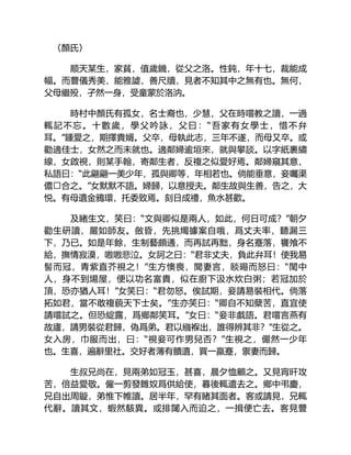 〈顏氏〉
顺天某生，家貧，值歲饑，從父之洛。性鈍，年十七，裁能成
幅。而豐儀秀美，能雅謔，善尺牘，見者不知其中之無有也。無何，
父母繼殁，孑然一身，受童蒙於洛汭。
時村中顏氏有孤女，名士裔也，少慧，父在時嚐教之讀，一過
輒記不忘。十數歲，學父吟詠，父曰：“吾家有女學士，惜不弁
耳。”鍾愛之，期擇貴婿。父卒，母執此志，三年不遂，而母又卒。或
勸適佳士，女然之而未就也。適鄰婦逾垣來，就與攀談。以字紙裹繡
線，女啟視，則某手翰，寄鄰生者，反複之似愛好焉。鄰婦窺其意，
私語曰：“此翩翩一美少年，孤與卿等，年相若也。倘能垂意，妾囑渠
儂合之。”女默默不語。婦歸，以意授夫。鄰生故與生善，告之，大
悦。有母遺金鴉環，托委致焉。刻日成禮，魚水甚歡。
及睹生文，笑曰：“文與卿似是兩人，如此，何日可成？”朝夕
勸生研讀，嚴如師友。斂昏，先挑燭據案自哦，爲丈夫率，聽漏三
下，乃已。如是年餘，生制藝頗通，而再試再黜，身名蹇落，饔飧不
給，撫情寂漠，嗷嗷悲泣。女訶之曰：“君非丈夫，負此弁耳！使我易
髻而冠，青紫直芥視之！”生方懊喪，聞妻言，睒晹而怒曰：“閨中
人，身不到場屋，便以功名富貴，似在廚下汲水炊白粥；若冠加於
頂，恐亦猶人耳！”女笑曰：“君勿怒。俟試期，妾請易裝相代。倘落
拓如君，當不敢複藐天下士矣。”生亦笑曰：“卿自不知蘖苦，直宜使
請嚐試之。但恐綻露，爲鄉鄰笑耳。”女曰：“妾非戲語。君嚐言燕有
故廬，請男裝從君歸，偽爲弟。君以繈褓出，誰得辨其非？”生從之。
女入房，巾服而出，曰：“視妾可作男兒否？”生視之，儼然一少年
也。生喜，遍辭里社。交好者薄有饋遺，買一羸蹇，禦妻而歸。
生叔兄尚在，見兩弟如冠玉，甚喜，晨夕恤顧之。又見宵旰攻
苦，倍益愛敬。僱一剪發雛奴爲供給使，暮後輒遣去之。鄉中弔慶，
兄自出周鏇，弟惟下帷讀。居半年，罕有睹其面者。客或請見，兄輒
代辭。讀其文，蝦然駭異。或排闥入而迫之，一揖便亡去。客見豐
 