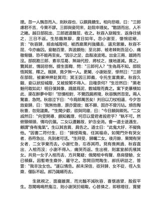 理。忽一人飄忽而入，則秋容也，以饌具饋生。相向悲咽，曰：“三郎
慮君不吉，今果不謬。三郎與妾同來，赴院申理矣。”數語而出，人不
之睹。越日部院出，三郎遮道聲屈，收之。秋容入獄報生，返身往偵
之，三日不返。生愁餓無聊，度日如年。忽小謝至，愴惋欲絕，
言：“秋容歸，經由城隍祠，被西廊黑判強攝去，逼充禦媵。秋容不
屈，今亦幽囚。妾馳百里，奔波頗殆；至北郭，被老棘刺吾足心，痛
徹骨髓，恐不能再至矣。”因示之足，血殷凌波焉。出金三兩，跛踦而
沒。部院勘三郎，素非瓜葛，無端代控，將杖之，撲地遂滅。異之。
覽其狀，情詞悲惻。提生面鞫，問：“三郎何人？”生偽爲不知。部院
悟其冤，釋之。既歸，竟夕無一人。更闌，小謝始至，慘然曰：“三郎
在部院，被廨神押赴冥司；冥王因三郎義，令托生富貴家。秋容久
錮，妾以狀投城隍，又被按閣不得入，且複奈何？”生忿然曰：“黑老
魅何敢如此！明日僕其像，踐踏爲泥，數城隍而責之。案下吏暴横如
此，渠在醉夢中耶！”悲憤相對，不覺四漏將殘，秋容飄然忽至。兩人
驚喜，急問。秋容泣下曰：“今爲郎萬苦矣！判日以刀杖相逼，今夕忽
放妾歸，曰：‘我無他意，原亦愛故；既不願，固亦不曾污玷。煩告陶
秋曹，勿見譴責。’”生聞少歡，欲與同寢，曰：“今日願與卿死。”二女
戚然曰：“向受開導，頗知義理，何忍以愛君者殺君乎？”執不可。然
俯頸傾頭，情均伉儷。二女以遭難故，妒念全消。會一道士途遇生，
顧謂“身有鬼氣”。生以其言異，具告之。道士曰：“此鬼大好，不擬負
他。”因書二符付生，曰：“歸授兩鬼，任其福命。如聞門外有哭女
者，吞符急出，先到者可活。”生拜受，歸囑二女。後月餘，果聞有哭
女者，二女爭棄而去。小謝忙急，忘吞其符。見有喪輿過，秋容直
出，入棺而沒；小謝不得入，痛哭而返。生出視，則富室郝氏殯其
女。共見一女子入棺而去，方共驚疑；俄聞棺中有聲，息肩發驗，女
已頓蘇。因暫寄生齋外，羅守之。忽開目問陶生，郝氏研詰之，答
雲：“我非汝女也。”遂以情告。郝未深信，欲舁歸，女不從，徑入生
齋，偃臥不起。郝乃識婿而去。
生就視之，面龐雖異，而光豔不減秋容，喜愜過望，殷叙平
生。忽聞嗚嗚然鬼泣，則小謝哭於暗陬。心甚憐之，即移燈往，寬譬
 