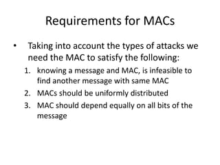 Requirements for MACs
• Taking into account the types of attacks we
need the MAC to satisfy the following:
1. knowing a message and MAC, is infeasible to
find another message with same MAC
2. MACs should be uniformly distributed
3. MAC should depend equally on all bits of the
message
 