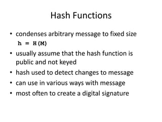 Hash Functions
• condenses arbitrary message to fixed size
h = H(M)
• usually assume that the hash function is
public and not keyed
• hash used to detect changes to message
• can use in various ways with message
• most often to create a digital signature
 